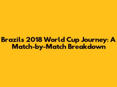 Brazil's 2018 World Cup Journey: A Match-by-Match Breakdown