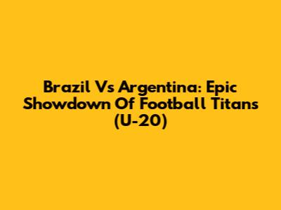 Brazil Vs Argentina: Epic Showdown Of Football Titans (U-20)