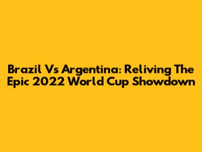 Brazil Vs Argentina: Reliving The Epic 2022 World Cup Showdown