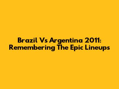 Brazil Vs Argentina 2011: Remembering The Epic Lineups
