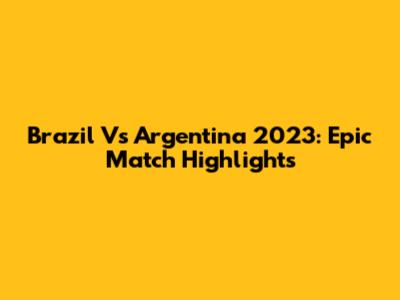 Brazil Vs Argentina 2023: Epic Match Highlights