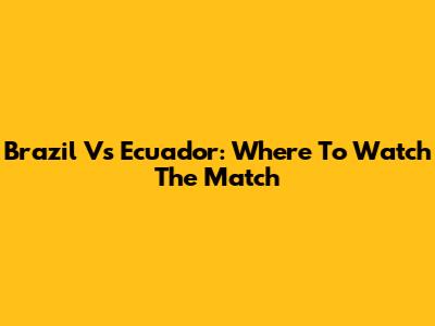 Brazil Vs Ecuador: Where To Watch The Match