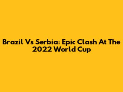 Brazil Vs Serbia: Epic Clash At The 2022 World Cup