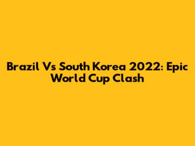 Brazil Vs South Korea 2022: Epic World Cup Clash