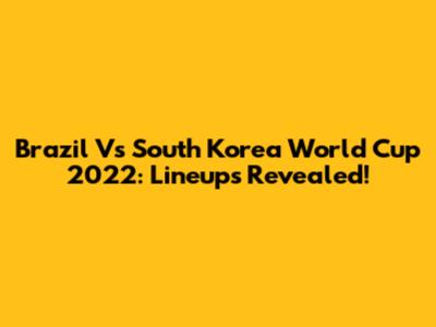 Brazil Vs South Korea World Cup 2022: Lineups Revealed!