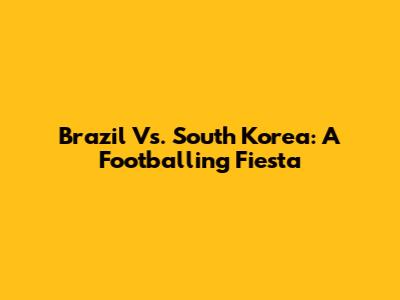 Brazil Vs. South Korea: A Footballing Fiesta