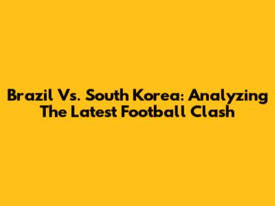 Brazil Vs. South Korea: Analyzing The Latest Football Clash