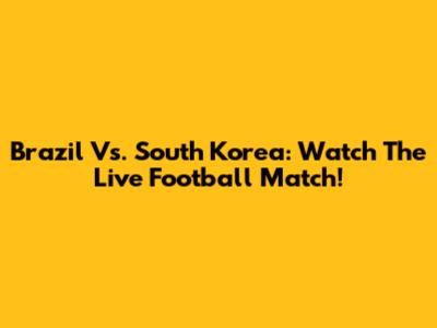 Brazil Vs. South Korea: Watch The Live Football Match!