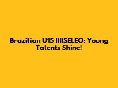 Brazilian U15 IIIISELEO: Young Talents Shine!