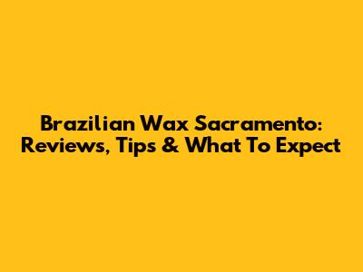 Brazilian Wax Sacramento: Reviews, Tips & What To Expect
