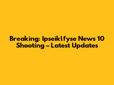 Breaking: Ipseiklfyse News 10 Shooting – Latest Updates