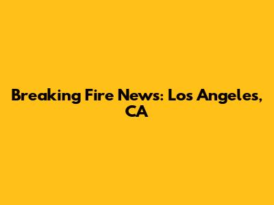 Breaking Fire News: Los Angeles, CA