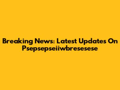 Breaking News: Latest Updates On Psepsepseiiwbresesese