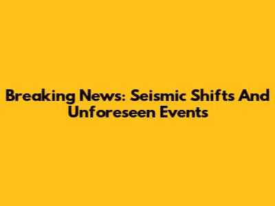 Breaking News: Seismic Shifts And Unforeseen Events