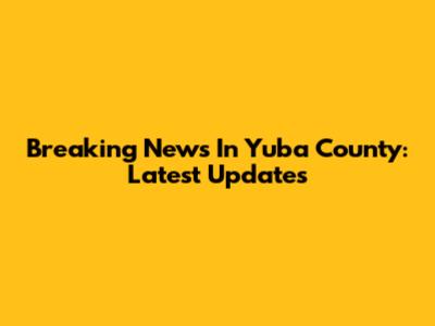 Breaking News In Yuba County: Latest Updates