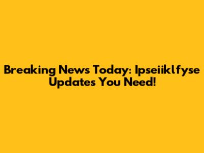 Breaking News Today: Ipseiiklfyse Updates You Need!