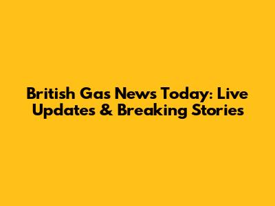 British Gas News Today: Live Updates & Breaking Stories