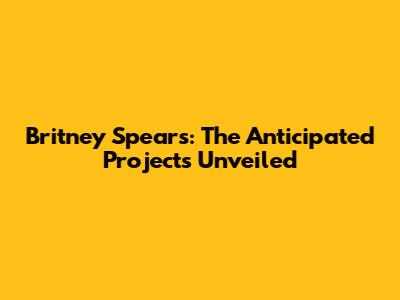 Britney Spears: The Anticipated Projects Unveiled