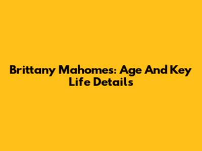 Brittany Mahomes: Age And Key Life Details