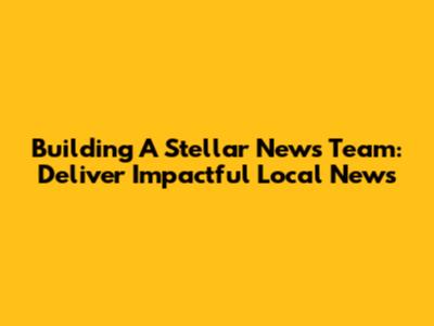 Building A Stellar News Team: Deliver Impactful Local News