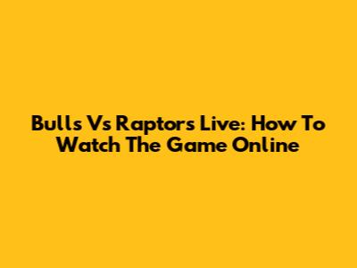 Bulls Vs Raptors Live: How To Watch The Game Online