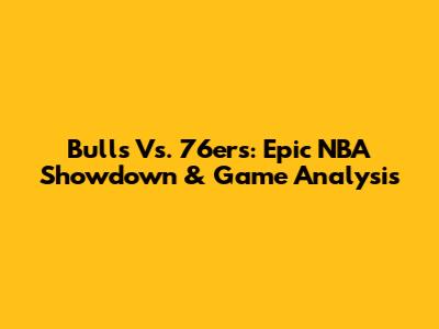 Bulls Vs. 76ers: Epic NBA Showdown & Game Analysis