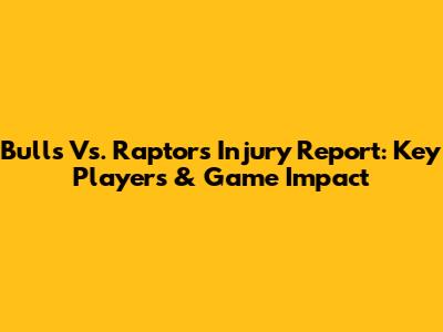 Bulls Vs. Raptors Injury Report: Key Players & Game Impact