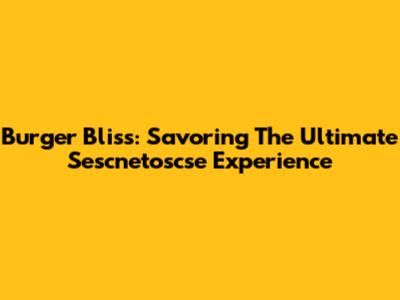 Burger Bliss: Savoring The Ultimate Sescnetoscse Experience