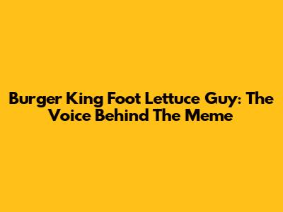 Burger King Foot Lettuce Guy: The Voice Behind The Meme