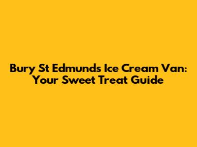 Bury St Edmunds Ice Cream Van: Your Sweet Treat Guide