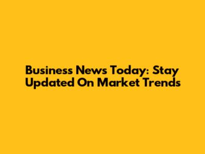 Business News Today: Stay Updated On Market Trends