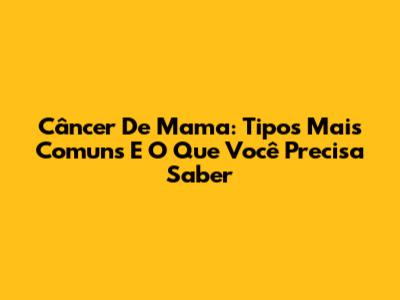 Câncer De Mama: Tipos Mais Comuns E O Que Você Precisa Saber