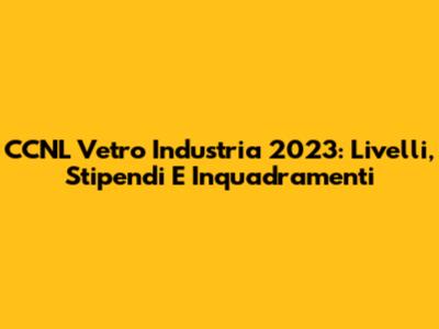 CCNL Vetro Industria 2023: Livelli, Stipendi E Inquadramenti