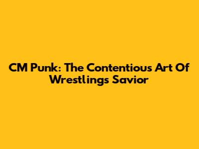 CM Punk: The Contentious Art Of Wrestling's Savior