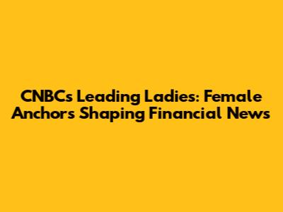 CNBC's Leading Ladies: Female Anchors Shaping Financial News