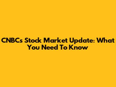 CNBC's Stock Market Update: What You Need To Know