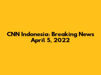 CNN Indonesia: Breaking News April 5, 2022