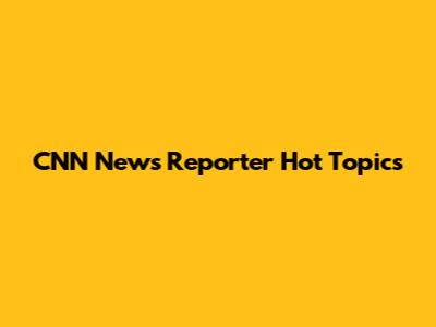 CNN News Reporter Hot Topics