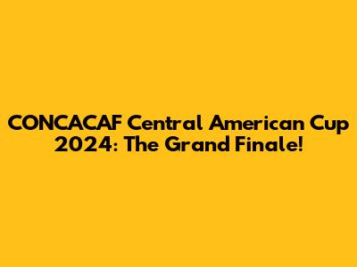 CONCACAF Central American Cup 2024: The Grand Finale!