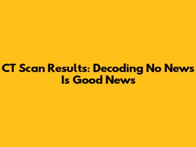 CT Scan Results: Decoding 'No News Is Good News'
