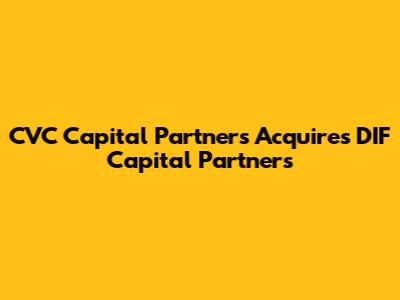 CVC Capital Partners Acquires DIF Capital Partners