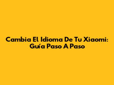 Cambia El Idioma De Tu Xiaomi: Guía Paso A Paso
