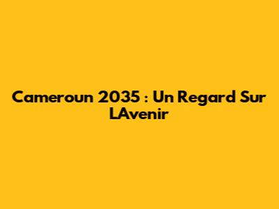 Cameroun 2035 : Un Regard Sur L'Avenir