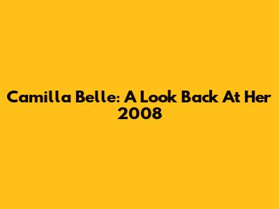 Camilla Belle: A Look Back At Her 2008