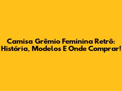 Camisa Grêmio Feminina Retrô: História, Modelos E Onde Comprar!