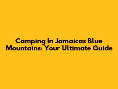 Camping In Jamaica's Blue Mountains: Your Ultimate Guide