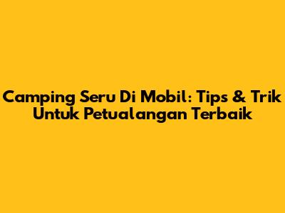Camping Seru Di Mobil: Tips & Trik Untuk Petualangan Terbaik