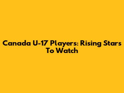 Canada U-17 Players: Rising Stars To Watch
