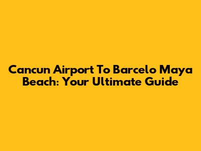 Cancun Airport To Barcelo Maya Beach: Your Ultimate Guide