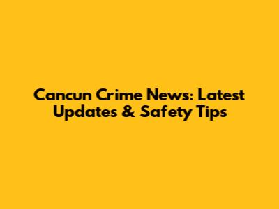 Cancun Crime News: Latest Updates & Safety Tips